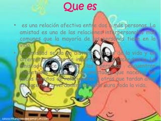 Que es
• es una relación afectiva entre dos o más personas. La
amistad es una de las relaciones interpersonales más
comunes que la mayoría de las personas tiene en la
vida.
• La amistad se da en distintas etapas de la vida y en
diferentes grados de importancia y trascendencia. La
amistad nace cuando las personas encuentran
inquietudes comunes. Hay amistades que nacen a los
pocos minutos de relacionarse y otras que tardan años
en hacerlo. La verdadera amistad dura toda la vida.
•
 