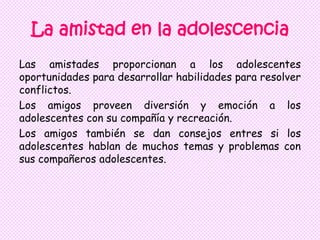 La amistad en la adolescencia
Las amistades proporcionan a los adolescentes
oportunidades para desarrollar habilidades para resolver
conflictos.
Los amigos proveen diversión y emoción a los
adolescentes con su compañía y recreación.
Los amigos también se dan consejos entres si los
adolescentes hablan de muchos temas y problemas con
sus compañeros adolescentes.
 