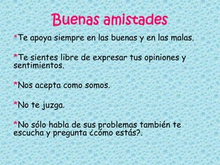 Buenas amistades
*Te apoya siempre en las buenas y en las malas.
*Te sientes libre de expresar tus opiniones y
sentimientos.
*Nos acepta como somos.
*No te juzga.
*No sólo habla de sus problemas también te
escucha y pregunta ¿cómo estás?.
 
