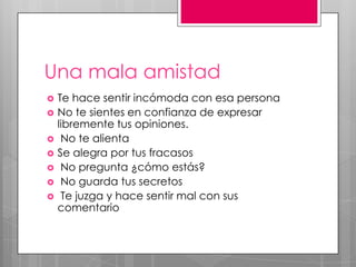 Una mala amistad
 Te hace sentir incómoda con esa persona
 No te sientes en confianza de expresar
libremente tus opiniones.
 No te alienta
 Se alegra por tus fracasos
 No pregunta ¿cómo estás?
 No guarda tus secretos
 Te juzga y hace sentir mal con sus
comentario
 