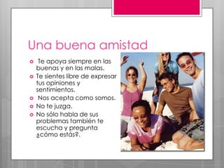 Una buena amistad
 Te apoya siempre en las
buenas y en las malas.
 Te sientes libre de expresar
tus opiniones y
sentimientos.
 Nos acepta como somos.
 No te juzga.
 No sólo habla de sus
problemas también te
escucha y pregunta
¿cómo estás?.
 