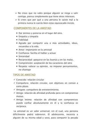 No creas que no vales porque alguien se niega a salir
contigo, piensa simplemente que tiene otros intereses.
 Si crees que por qué a una persona le caíste mal a la
primera nunca le caerás bien estas equivocado insiste.
COMPONENTES DE LA AMISTAD
 Dar ánimos y ponerse en el lugar del otro.
 Empatía y simpatía
 Fidelidad
 Agrado por compartir una o más actividades, ideas,
recuerdos o la vida.
 Amor: importante en la amistad
 Confianza: facilita el hablar y actuar
 Sinceridad
 Reciprocidad: apoyarse en las buenas y en las malas.
 Comprensión: aceptación de los caracteres del otro
 Respeto: valorar su opinión, no imponer pensamientos,
no chantaje
TIPOS DE AMISTAD
 Conocido: relación circular
 Compañero: relación circular, con objetivos en común a
corto plazo.
 Amigote: compañero de entretenimiento.
 Amigo: relación de afinidad profunda pero sin compromiso
mutuo.
 Amigo Intimo: relación de afinidad con compromisos
puedo confiar absolutamente en él y la confianza es
recíproca.
La amistad es un valor universal, sin el cual, una persona
difícilmente podrá sobrevivir. El adolescente, necesita a
alguien de su misma edad y sexo, para compartir la pesada
 