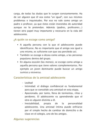 carga, de todas las dudas que le surgen constantemente. Ha
de ser alguien que él vea como "un igual", con sus mismos
problemas e inquietudes. Por eso no vale como amigo un
padre o profesor, ya que éstos están investidos de autoridad
aunque no lo pretendan. Además (padres, profesores...)
tienen otro papel muy importante y necesario en la vida del
adolescente.
¿A quién se escoge como amigo?
 A aquella persona con la que el adolescente puede
identificarse. No es importante que el amigo sea igual a
uno mismo, es suficiente con que sea percibido así.
 También se escoge o desea como amigo, a las personas
populares dentro del grupo.
 En alguna ocasión (las menos), se escoge como amigo a
aquella persona que tiene valores complementarios. Por
ejemplo un joven dominante puede buscar un amigo
sumiso y viceversa.
Características de la amistad adolescente
· Lealtad
· Intimidad: el diálogo confidencial es fundamental
para que se consolide una amistad en esta etapa.
· Apasionada, por tanto, llena de tormentas, riñas y
perdones. El adolescente va aprendiendo que el
otro es alguien distinto a él.
· Inestabilidad, propia de la personalidad
adolescente. Una amistad íntima puede enfriarse
por el simple hecho de cambiar de domicilio o de
clase en el colegio, uno de los amigos.
Algunas sugerencias
 
