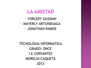  YORLEDY GUZMAN
 MAYERLY ARTUNDUAGA
 JONATHAN RAMOS
TECNOLOGIA INFORMATICA
GRADO: ONCE
I.E.CERVANTES
MORELIA-CAQUETA
2013
 