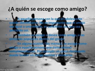 ¿A quién se escoge como amigo?
• ·
A aquella persona con la que el adolescente
puede identificarse. No es importante que el amigo
sea igual a uno mismo, es suficiente con que sea
percibido así.
• ·
También se escoge o desea como amigo, a las
personas populares dentro del grupo.
• ·
En alguna ocasión (las menos), se escoge como
amigo a aquella persona que tiene valores
complementarios. Por ejemplo un joven dominante
puede buscar un amigo sumiso y viceversa.
•

 