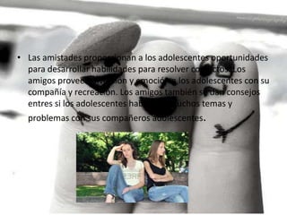 • Las amistades proporcionan a los adolescentes oportunidades
para desarrollar habilidades para resolver conflictos. Los
amigos proveen diversión y emoción a los adolescentes con su
compañía y recreación. Los amigos también se dan consejos
entres si los adolescentes hablan de muchos temas y
problemas con sus compañeros adolescentes.

 