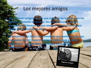 Los mejores amigos
• Los mejores amigos son los que están en las buenos y en los
MALOS momento de tu vida, los que te dicen la verdad
aunque sea dolorosa, los que siempre te escuchan porque
saben que necesitas de ellos.
Si estubieron en todos los momentos que nombre, creo que
se pueden llamar mejores amigos, lastima que es dificil
encontrar a esas personas, o muchas veces no las
valoramos.

 