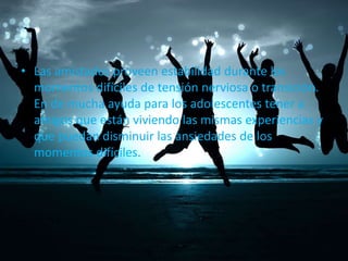 • Las amistades proveen estabilidad durante los
momentos difíciles de tensión nerviosa o transición.
En de mucha ayuda para los adolescentes tener a
amigos que están viviendo las mismas experiencias y
que puedan disminuir las ansiedades de los
momentos difíciles.

 