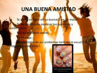 UNA BUENA AMISTAD
• ·
Te apoya siempre en las buenas y en las malas.
• ·
Te sientes libre de expresar tus opiniones y
sentimientos.
• ·
Nos acepta como somos.
• ·
No te juzga.
• ·
No sólo habla de sus problemas también te escucha y
pregunta ¿cómo estás?.

 