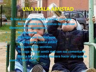 UNA MALA AMISTAD
• Te hace sentir incómoda con esa persona
• ·
No te sientes en confianza de expresar
libremente tus opiniones.
• ·
No te alienta
• ·
Se alegra por tus fracasos
• ·
No pregunta ¿cómo estás?
• ·
No guarda tus secretos
• ·
Te juzga y hace sentir mal con sus comentario
• ·
Nunca te propondrá siquiera hacer algo que te
puede hacer daño.

 