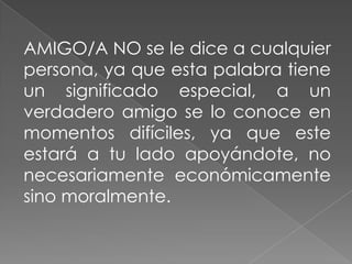 AMIGO/A NO se le dice a cualquier
persona, ya que esta palabra tiene
un significado especial, a un
verdadero amigo se lo conoce en
momentos difíciles, ya que este
estará a tu lado apoyándote, no
necesariamente económicamente
sino moralmente.
 