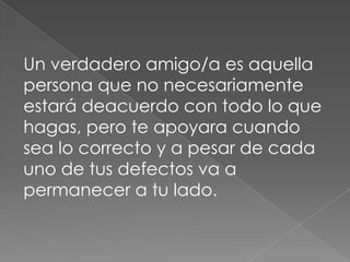 Un verdadero amigo/a es aquella
persona que no necesariamente
estará deacuerdo con todo lo que
hagas, pero te apoyara cuando
sea lo correcto y a pesar de cada
uno de tus defectos va a
permanecer a tu lado.
 