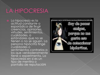  La hipocresía es la
actitud constante o
esporádica de fingir
creencias, opiniones,
virtudes, sentimientos,
cualidades, o
estándares que no se
tienen o no se siguen. La
persona hipócrita finge
cualidades o
sentimientos contrarios a
los que verdaderamente
tiene o experimenta. La
hipocresía en si es un
tipo de mentira o
pantalla de reputacióN
 