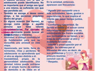 • A aquella persona con la que el
adolescente puede identificarse. No
es importante que el amigo sea igual
a uno mismo, es suficiente con que
sea percibido así.
• También se escoge o desea como
amigo, a las personas populares
dentro del grupo.
• En alguna ocasión (las menos), se
escoge como amigo a aquella
persona que tiene valores
complementarios. Por ejemplo un
joven dominante puede buscar un
amigo sumiso y viceversa.
Características de la amistad
adolescente
• Lealtad
• Intimidad: el diálogo confidencial
es fundamental para que se
consolide una amistad en esta
etapa.
• Apasionada, por tanto, llena de
tormentas, riñas y perdones. El
adolescente va aprendiendo que
el otro es alguien distinto a él.
• Inestabilidad, propia de la
personalidad adolescente. Una
amistad íntima puede enfriarse
por el simple hecho de cambiar
de domicilio o de clase en el
En la amistad, entonces,
aparecen con frecuencia:
* Agrado por compartir una o
más actividades, ideas, gustos o
experiencias, lo que implica el
interés por pasar tiempo juntos.
* Amor.
* Confianza y sinceridad. Se
facilita el hablar y el actuar como
naturalmente se piensa y se es,
minimizando los frenos sociales
que normalmente se tienen, y se
trata de comprender al otro y
aceptarlo tal como es.
* Interés o preocupación por el
amigo. Se interesa por el
bienestar del otro, es decir, de
sus problemas y logros. Por esto
procura reunirse, comunicarse o
convivir con él.
* Respeto.
 