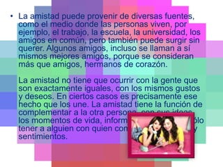 • La amistad puede provenir de diversas fuentes,
como el medio donde las personas viven, por
ejemplo, el trabajo, la escuela, la universidad, los
amigos en común, pero también puede surgir sin
querer. Algunos amigos, incluso se llaman a sí
mismos mejores amigos, porque se consideran
más que amigos, hermanos de corazón.
La amistad no tiene que ocurrir con la gente que
son exactamente iguales, con los mismos gustos
y deseos. En ciertos casos es precisamente ese
hecho que los une. La amistad tiene la función de
complementar a la otra persona, con sus ideas,
los momentos de vida, información, etc., o es sólo
tener a alguien con quien compartir momentos y
sentimientos.
 