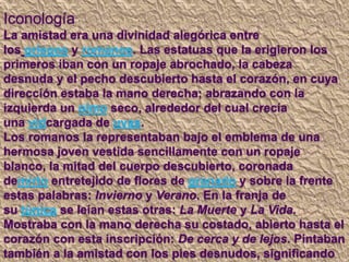 Iconología
La amistad era una divinidad alegórica entre
los griegos y romanos. Las estatuas que la erigieron los
primeros iban con un ropaje abrochado, la cabeza
desnuda y el pecho descubierto hasta el corazón, en cuya
dirección estaba la mano derecha; abrazando con la
izquierda un olmo seco, alrededor del cual crecía
una vidcargada de uvas.
Los romanos la representaban bajo el emblema de una
hermosa joven vestida sencillamente con un ropaje
blanco, la mitad del cuerpo descubierto, coronada
demirto entretejido de flores de granado y sobre la frente
estas palabras: Invierno y Verano. En la franja de
su túnica se leían estas otras: La Muerte y La Vida.
Mostraba con la mano derecha su costado, abierto hasta el
corazón con esta inscripción: De cerca y de lejos. Pintaban
también a la amistad con los pies desnudos, significando
 