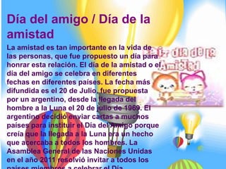 Día del amigo / Día de la
amistad
La amistad es tan importante en la vida de
las personas, que fue propuesto un día para
honrar esta relación. El día de la amistad o el
día del amigo se celebra en diferentes
fechas en diferentes países. La fecha más
difundida es el 20 de Julio, fue propuesta
por un argentino, desde la llegada del
hombre a la Luna el 20 de julio de 1969. El
argentino decidió enviar cartas a muchos
países para instituir el Día del Amigo porque
creía que la llegada a la Luna era un hecho
que acercaba a todos los hombres. La
Asamblea General de las Naciones Unidas
en el año 2011 resolvió invitar a todos los
 