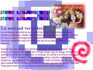 La amistad verdadera
La verdadera amistad se ha convertido en un tema utópico en este
mundo globalizado, donde las personas son capaces de pasar por encima
de sus propios intereses por una amistad, y también algunas personas
terminan pensando más en sí mismos que en su amigo, dañando la
relación.
Cuando hay una verdadera amistad, algunas personas lo llaman "mejor
amigo", es alguien que puede ser incluso mejor que un amigo, el nivel de
lealtad, la amistad, la atención, el cuidado, el cariño y el afecto es mucho
mayor, y estos tienden a estar siempre juntos, siendo confidentes y
cómplices. La expresión "mejor amigo" es más utilizada por las mujeres,
pero ambos sexos tienen sus mejores amigos, que son los que el individuo
tiene para toda la vida, y están presentes en todo momento.
 