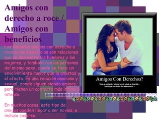 Amigos con
derecho a roce /
Amigos con
beneficios
Los llamados amigos con derecho a
roce o con beneficios son relaciones
que se dan entre los hombres y las
mujeres, y también con las personas
del mismo sexo, donde se tiene un
envolvimiento mayor que la amistad y
el afecto. Es una relación amorosa y
sexual, donde siguen siendo amigos,
pero tienen un contacto más íntimo e
intenso.
En muchos casos, este tipo de
amigos pueden llegar a ser novios, e
incluso casarse.
 