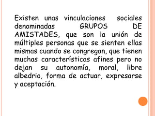 Existen unas vinculaciones sociales
denominadas GRUPOS DE
AMISTADES, que son la unión de
múltiples personas que se sienten ellas
mismas cuando se congregan, que tienen
muchas características afines pero no
dejan su autonomía, moral, libre
albedrio, forma de actuar, expresarse
y aceptación.
 