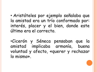 • Aristóteles por ejemplo señalaba que
la amistad era un trío conformado por:
interés, placer y el bien, donde este
último era el correcto.
•Cicerón y Séneca pensaban que la
amistad implicaba armonía, buena
voluntad y afecto, «querer y rechazar
lo mismo».
 