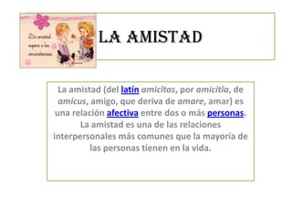 La amistad
La amistad (del latín amicĭtas, por amicitĭa, de
amicus, amigo, que deriva de amare, amar) es
una relación afectiva entre dos o más personas.
La amistad es una de las relaciones
interpersonales más comunes que la mayoría de
las personas tienen en la vida.