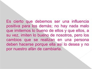 Es cierto que debemos ser una influencia
positiva para los demás; no hay nada malo
que imitemos lo bueno de ellos y que ellos, a
su vez, imiten lo bueno de nosotros, pero los
cambios que se realizan en una persona
deben hacerse porque ella así lo desea y no
por nuestro afán de cambiarla.
 