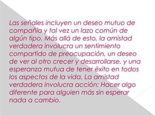 Las señales incluyen un deseo mutuo de
compañía y tal vez un lazo común de
algún tipo. Más allá de esto, la amistad
verdadera involucra un sentimiento
compartido de preocupación, un deseo
de ver al otro crecer y desarrollarse, y una
esperanza mutua de tener éxito en todos
los aspectos de la vida. La amistad
verdadera involucra acción: Hacer algo
diferente para alguien más sin esperar
nada a cambio.
 