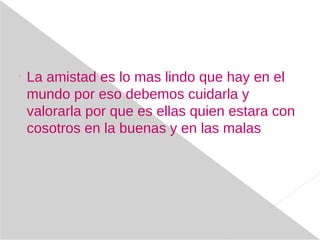 
La amistad es lo mas lindo que hay en el
mundo por eso debemos cuidarla y
valorarla por que es ellas quien estara con
cosotros en la buenas y en las malas
 