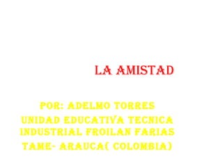 LA AMISTAD
POR: ADELMO TORRES
UNIDAD EDUCATIVA TECNICA
INDUSTRIAL FROILAN FARIAS
TAME- ARAUCA( COLOMBIA)
 