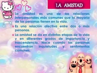  La amistad es una de las relaciones 
interpersonales más comunes que la mayoría 
de las personas tienen en la vida. 
 Es una relación afectiva entre dos o más 
personas. 
 La amistad se da en distintas etapas de la vida 
y en diferentes grados de importancia y 
trascendencia. Nace cuando las personas 
encuentran inquietudes y sentimientos 
comunes. 
 