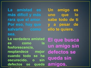 La amistad es
más difícil y más
rara que el amor.
Por eso, hay que
salvarla como
sea.
La verdadera amistad
es como la
fosforescencia,
resplandece mejor
cuando todo se ha
oscurecido. o sin
defectos se queda
El que busca
un amigo sin
defectos se
queda sin
amigos.
Un amigo es
uno que lo
sabe todo de ti
y a pesar de
ello te quiere.
 
