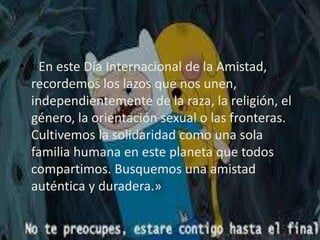 • «En este Día Internacional de la Amistad,
recordemos los lazos que nos unen,
independientemente de la raza, la religión, el
género, la orientación sexual o las fronteras.
Cultivemos la solidaridad como una sola
familia humana en este planeta que todos
compartimos. Busquemos una amistad
auténtica y duradera.»