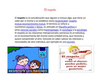 El respeto
El respeto es la consideración que alguien o incluso algo, que tiene un
valor por sí mismo y se establece como reciprocidad: respeto
mutuo,reconocimiento mutuo. El término se refiere a
cuestiones morales y éticas, es utilizado en filosofía política y
otras ciencias sociales como laantropología, la sociología y la psicología.
El respeto en las relaciones interpersonales comienza en el individuo,
en el reconocimiento del mismo como entidad única, que necesita y
quiere comprender al otro. Consiste en saber valorar los intereses y
necesidades de otro individuo, por ejemplo en una reunión
 