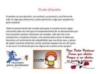 El valor del perdon
El perdón es una decisión, una actitud, un proceso y una forma de
vida. Es algo que ofrecemos a otras personas y algo que aceptamos
para nosotros
Todo el conocimiento del mundo vale poco si nuestro rencor sigue
creciendo cada vez más que el comportamiento de un desconocido que
nos recuerda nuestras relaciones no sanadas. ¿De qué nos sirve
conocernos a nosotros mismos, si lo usamos para avivar el odio que
tenemos y el sentimiento de culpabilidad, que nos dicen que, a pesar
de todos nuestros esfuerzos, jamás seremos capaces de ser, de hacer,
ni de servir lo suficiente para ser dignos de nuestro amor propio?
 