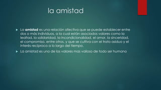 la amistad
 La amistad es una relación afectiva que se puede establecer entre
dos o más individuos, a la cual están asociados valores como la
lealtad, la solidaridad, la incondicionalidad, el amor, la sinceridad,
el compromiso, entre otros, y que se cultiva con el trato asiduo y el
interés recíproco a lo largo del tiempo.
 La amistad es uno de los valores mas valioso de todo ser humano
 