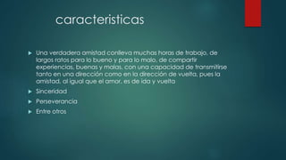 caracteristicas
 Una verdadera amistad conlleva muchas horas de trabajo, de
largos ratos para lo bueno y para lo malo, de compartir
experiencias, buenas y malas, con una capacidad de transmitirse
tanto en una dirección como en la dirección de vuelta, pues la
amistad, al igual que el amor, es de ida y vuelta
 Sinceridad
 Perseverancia
 Entre otros
 