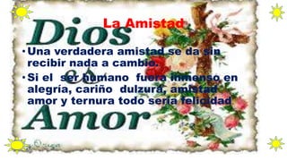 La Amistad
• Una verdadera amistad se da sin
recibir nada a cambio.
• Si el ser humano fuera inmenso en
alegría, cariño dulzura, amistad
amor y ternura todo seria felicidad.
 