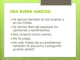 UNA BUENA AMISTAD
Te apoya siempre en las buenas y
en las malas.
Te sientes libre de expresar tus
opiniones y sentimientos.
Nos acepta como somos.
No te juzga.
No sólo habla de sus problemas
también te escucha y pregunta
¿cómo estás?.
 