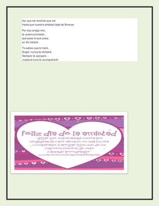 Así que me tendrás que ver
hasta que nuestra amistad deje de florecer.
Por eso amigo mío,
te quiero prometer,
que pase lo que pase,
yo ahí estaré.
Tú sabes que lo haré,
Ángel, nunca te olvidaré.
Siempre te apoyaré…
¡hasta la luna te acompañaré!
 