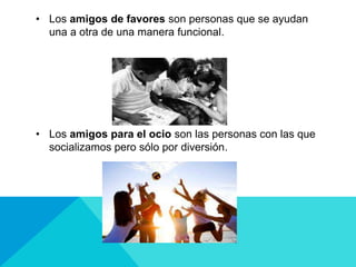 • Los amigos de favores son personas que se ayudan
una a otra de una manera funcional.
• Los amigos para el ocio son las personas con las que
socializamos pero sólo por diversión.
 