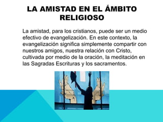 LA AMISTAD EN EL ÁMBITO
RELIGIOSO
La amistad, para los cristianos, puede ser un medio
efectivo de evangelización. En este contexto, la
evangelización significa simplemente compartir con
nuestros amigos, nuestra relación con Cristo,
cultivada por medio de la oración, la meditación en
las Sagradas Escrituras y los sacramentos.
 