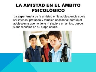 LA AMISTAD EN EL ÁMBITO
PSICOLÓGICO
La experiencia de la amistad en la adolescencia suele
ser intensa, profunda y también necesaria; porque el
adolescente que no tiene ni siquiera un amigo, puede
sufrir secuelas en su etapa adulta.
 