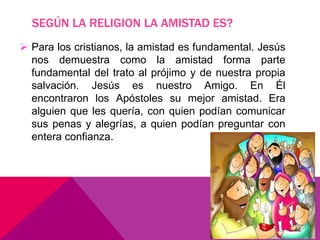 SEGÚN LA RELIGION LA AMISTAD ES?
 Para los cristianos, la amistad es fundamental. Jesús
nos demuestra como la amistad forma parte
fundamental del trato al prójimo y de nuestra propia
salvación. Jesús es nuestro Amigo. En Él
encontraron los Apóstoles su mejor amistad. Era
alguien que les quería, con quien podían comunicar
sus penas y alegrías, a quien podían preguntar con
entera confianza.
 