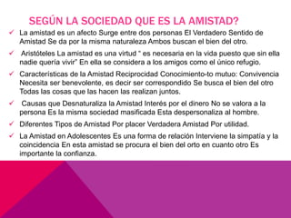 SEGÚN LA SOCIEDAD QUE ES LA AMISTAD?
 La amistad es un afecto Surge entre dos personas El Verdadero Sentido de
Amistad Se da por la misma naturaleza Ambos buscan el bien del otro.
 Aristóteles La amistad es una virtud “ es necesaria en la vida puesto que sin ella
nadie quería vivir” En ella se considera a los amigos como el único refugio.
 Características de la Amistad Reciprocidad Conocimiento-to mutuo: Convivencia
Necesita ser benevolente, es decir ser correspondido Se busca el bien del otro
Todas las cosas que las hacen las realizan juntos.
 Causas que Desnaturaliza la Amistad Interés por el dinero No se valora a la
persona Es la misma sociedad masificada Esta despersonaliza al hombre.
 Diferentes Tipos de Amistad Por placer Verdadera Amistad Por utilidad.
 La Amistad en Adolescentes Es una forma de relación Interviene la simpatía y la
coincidencia En esta amistad se procura el bien del orto en cuanto otro Es
importante la confianza.
 