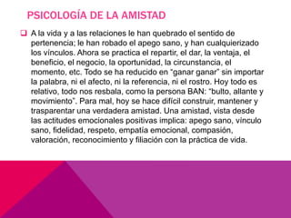 PSICOLOGÍA DE LA AMISTAD
 A la vida y a las relaciones le han quebrado el sentido de
pertenencia; le han robado el apego sano, y han cualquierizado
los vínculos. Ahora se practica el repartir, el dar, la ventaja, el
beneficio, el negocio, la oportunidad, la circunstancia, el
momento, etc. Todo se ha reducido en “ganar ganar” sin importar
la palabra, ni el afecto, ni la referencia, ni el rostro. Hoy todo es
relativo, todo nos resbala, como la persona BAN: “bulto, allante y
movimiento”. Para mal, hoy se hace difícil construir, mantener y
trasparentar una verdadera amistad. Una amistad, vista desde
las actitudes emocionales positivas implica: apego sano, vínculo
sano, fidelidad, respeto, empatía emocional, compasión,
valoración, reconocimiento y filiación con la práctica de vida.
 