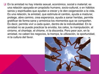  En la amistad no hay interés sexual, económico, social o material; es
una relación apoyada en propósito humano, socio-cultural, o en hábitos
sanos y espirituales que ayudan a crecer y le den oxigenación a la vida.
Es una relación, la amistad, que estimula el cambio, ayuda a madurar,
protege, abre camino, crea esperanza, ayuda a sanar heridas, permite
gratificar de forma sana y armónica los momentos que se comparten.
Es decir, permite vivir a cada quien, dentro de la individualidad. En la
amistad no se puede practicar la envidia, los celos, la manipulación, el
cinismo, el chantaje, el chisme, ni la discordia. Pero peor aún, en la
amistad, no caben los negocios, la trampa, la utilización, la oportunidad,
ni la cultura del favor.
 