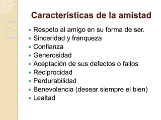 Características de la amistad
 Respeto al amigo en su forma de ser.
 Sinceridad y franqueza
 Confianza
 Generosidad
 Aceptación de sus defectos o fallos
 Reciprocidad
 Perdurabilidad
 Benevolencia (desear siempre el bien)
 Lealtad
 