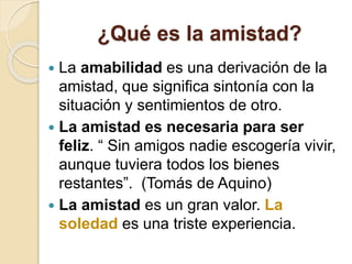 ¿Qué es la amistad?
 La amabilidad es una derivación de la
amistad, que significa sintonía con la
situación y sentimientos de otro.
 La amistad es necesaria para ser
feliz. “ Sin amigos nadie escogería vivir,
aunque tuviera todos los bienes
restantes”. (Tomás de Aquino)
 La amistad es un gran valor. La
soledad es una triste experiencia.
 