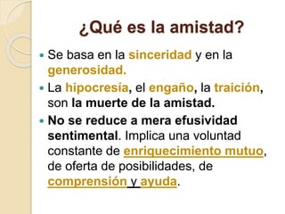 ¿Qué es la amistad?
 Se basa en la sinceridad y en la
generosidad.
 La hipocresía, el engaño, la traición,
son la muerte de la amistad.
 No se reduce a mera efusividad
sentimental. Implica una voluntad
constante de enriquecimiento mutuo,
de oferta de posibilidades, de
comprensión y ayuda.
 